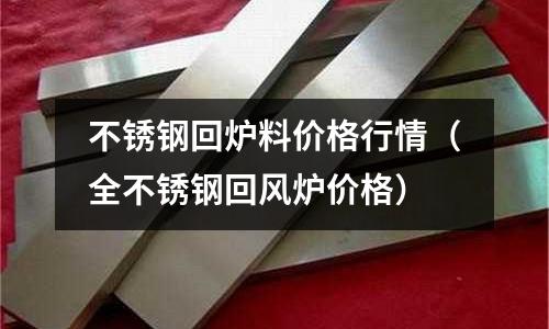 不锈钢回炉料价格行情(全不锈钢回风炉价格)