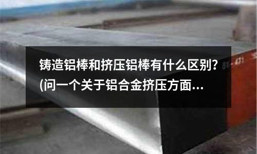 铸造铝棒和挤压铝棒有什么区别?(问一个关于铝合金挤压方面的事情。)