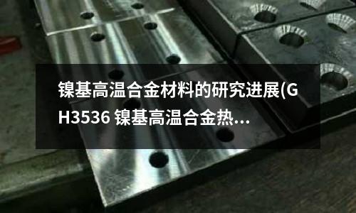 镍基高温合金材料的研究进展(GH3536 镍基高温合金热处理工艺)