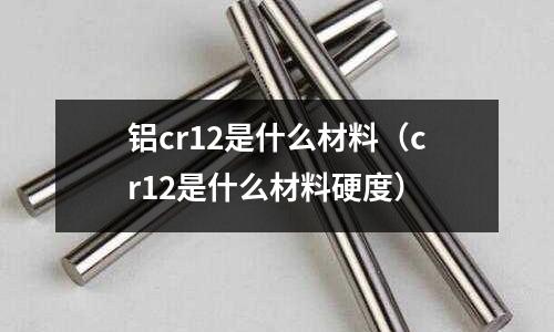 铝cr12是什么材料(cr12是什么材料硬度)