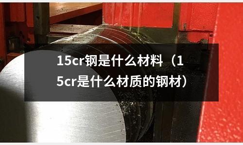 15cr钢是什么材料(15cr是什么材质的钢材)