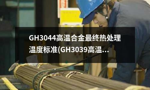 GH3044高温合金最终热处理温度标准(GH3039高温合金生产厂家)