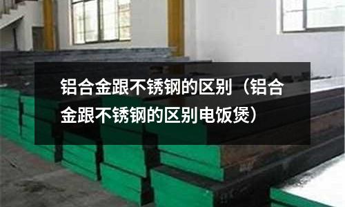铝合金跟不锈钢的区别(铝合金跟不锈钢的区别电饭煲)