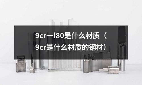 9cr一l80是什么材质(9cr是什么材质的钢材)