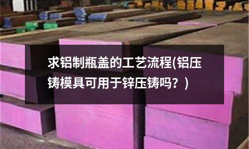 求铝制瓶盖的工艺流程(铝压铸模具可用于锌压铸吗?)