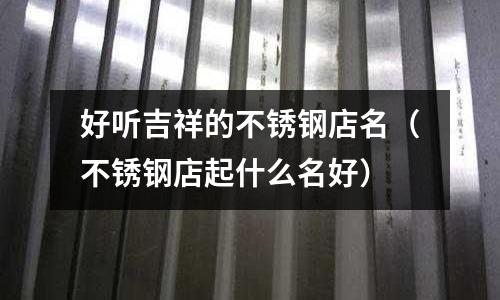 好听吉祥的不锈钢店名(不锈钢店起什么名好)
