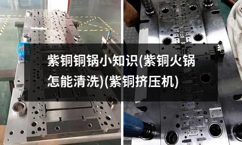 紫铜铜锅小知识(紫铜火锅怎能清洗)(紫铜挤压机)
