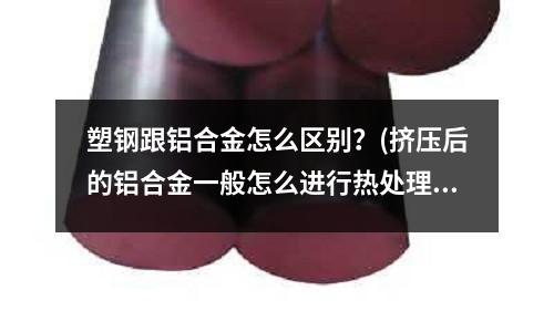 塑钢跟铝合金怎么区别?(挤压后的铝合金一般怎么进行热处理?)