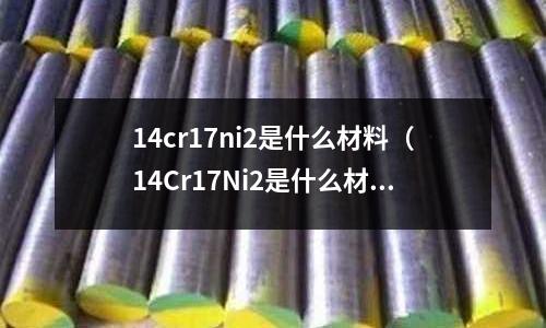 14cr17ni2是什么材料(14Cr17Ni2是什么材质)