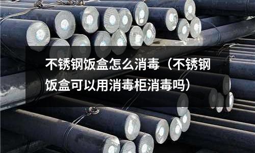 不锈钢饭盒怎么消毒(不锈钢饭盒可以用消毒柜消毒吗)