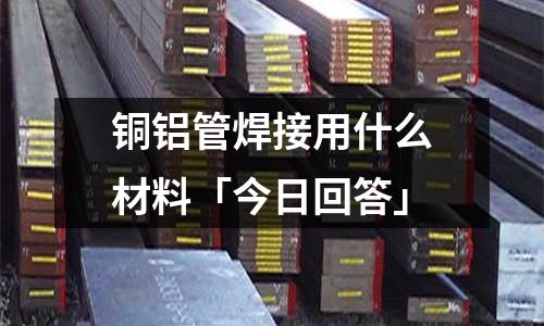 铜铝管焊接用什么材料「今日回答」
