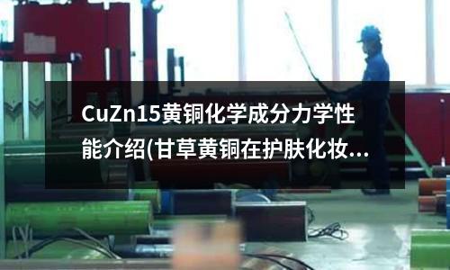 CuZn15黄铜化学成分力学性能介绍(甘草黄铜在护肤化妆品中的功效与作用)