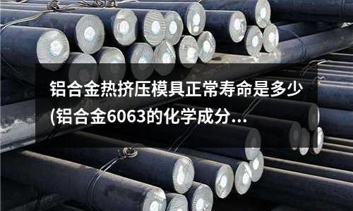 铝合金热挤压模具正常寿命是多少(铝合金6063的化学成分是多少)