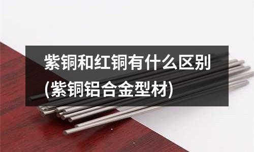 紫铜和红铜有什么区别(紫铜铝合金型材)