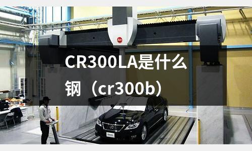CR300LA是什么钢(cr300b)