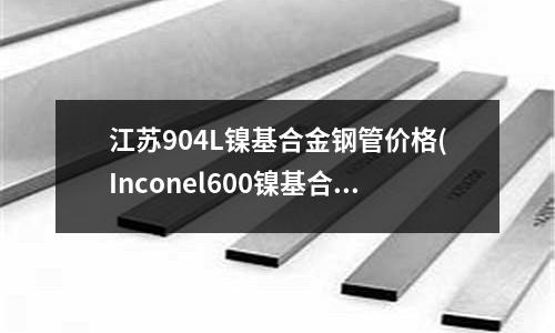 江苏904L镍基合金钢管价格(Inconel600镍基合金机械性能)