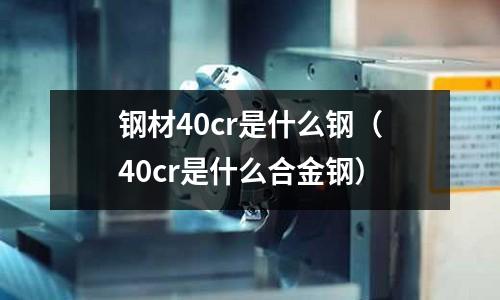 钢材40cr是什么钢(40cr是什么合金钢)