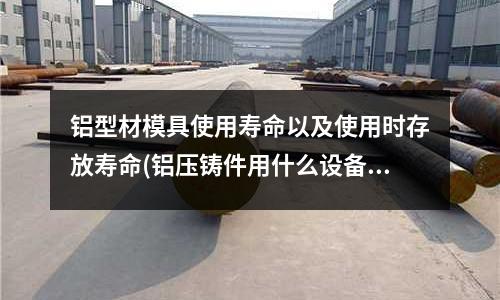 铝型材模具使用寿命以及使用时存放寿命(铝压铸件用什么设备去毛刺)
