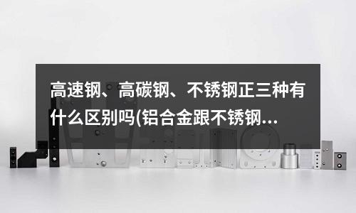 高速钢、高碳钢、不锈钢正三种有什么区别吗(铝合金跟不锈钢的区别)