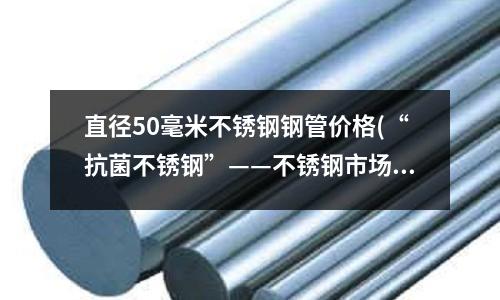 直径50毫米不锈钢钢管价格(“抗菌不锈钢”——不锈钢市场明星产品)