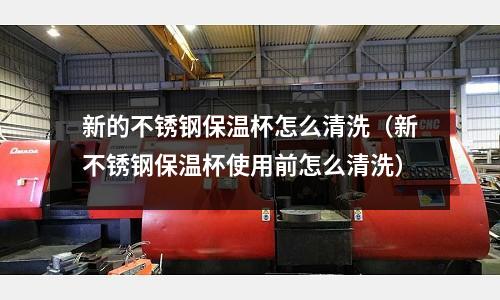 新的不锈钢保温杯怎么清洗(新不锈钢保温杯使用前怎么清洗)