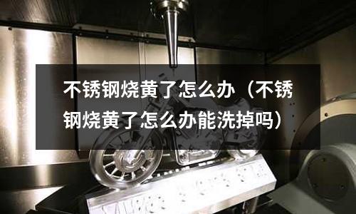 不锈钢烧黄了怎么办(不锈钢烧黄了怎么办能洗掉吗)