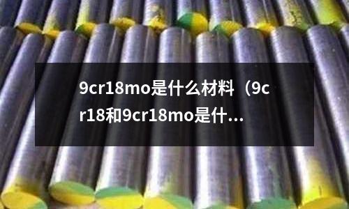 9cr18mo是什么材料(9cr18和9cr18mo是什么材质)