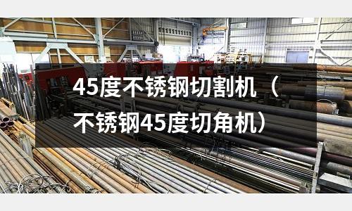 45度不锈钢切割机(不锈钢45度切角机)