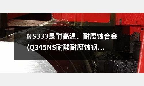 NS333是耐高温、耐腐蚀合金(Q345NS耐酸耐腐蚀钢特点化学成分)