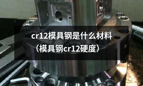 cr12模具钢是什么材料(模具钢cr12硬度)