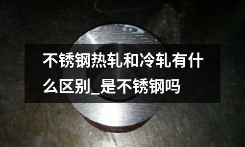 不锈钢热轧和冷轧有什么区别_是不锈钢吗
