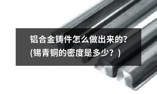 铝合金铸件怎么做出来的?(锡青铜的密度是多少?)