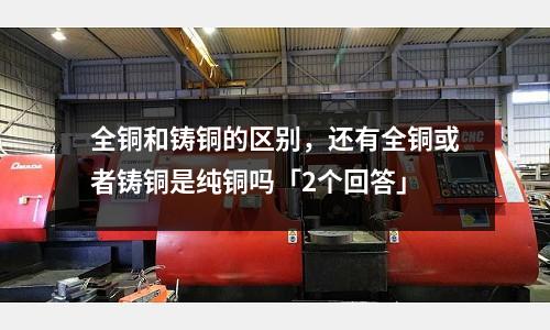 全铜和铸铜的区别,还有全铜或者铸铜是纯铜吗「2个回答」