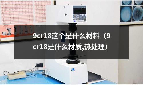 9cr18这个是什么材料(9cr18是什么材质,热处理)
