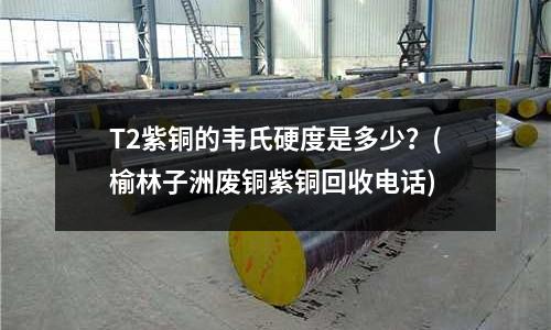 T2紫铜的韦氏硬度是多少?(榆林子洲废铜紫铜回收电话)