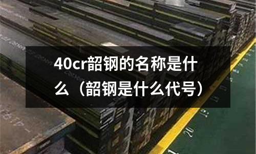 40cr韶钢的名称是什么(韶钢是什么代号)