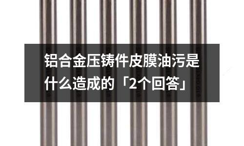 铝合金压铸件皮膜油污是什么造成的「2个回答」