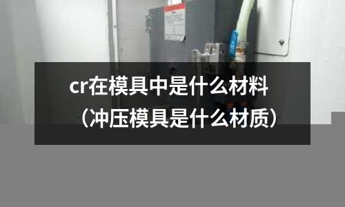 cr在模具中是什么材料(冲压模具是什么材质)