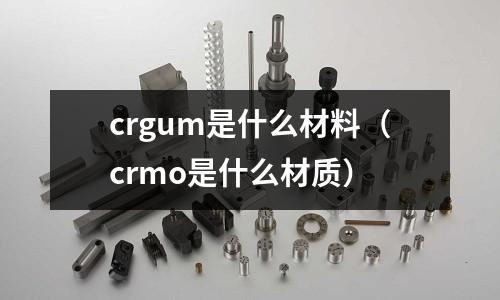 crgum是什么材料(crmo是什么材质)