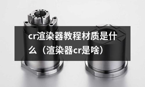 cr渲染器教程材质是什么(渲染器cr是啥)