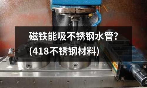 磁铁能吸不锈钢水管?(418不锈钢材料)