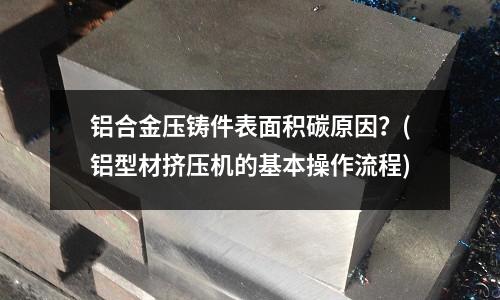铝合金压铸件表面积碳原因?(铝型材挤压机的基本操作流程)