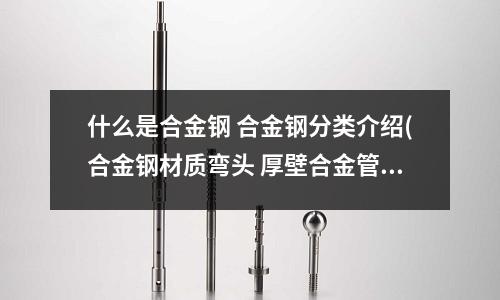什么是合金钢 合金钢分类介绍(合金钢材质弯头 厚壁合金管制弯头)