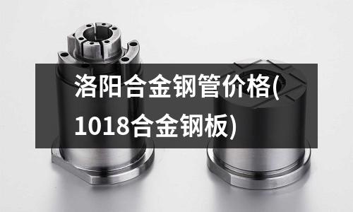 洛阳合金钢管价格(1018合金钢板)