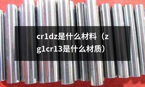 cr1dz是什么材料(zg1cr13是什么材质)