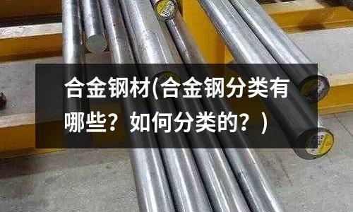 合金钢材(合金钢分类有哪些?如何分类的?)