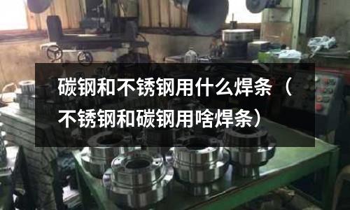 碳钢和不锈钢用什么焊条(不锈钢和碳钢用啥焊条)