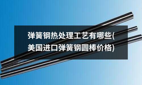 弹簧钢热处理工艺有哪些(美国进口弹簧钢圆棒价格)