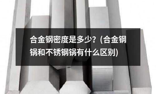 合金钢密度是多少?(合金钢锅和不锈钢锅有什么区别)