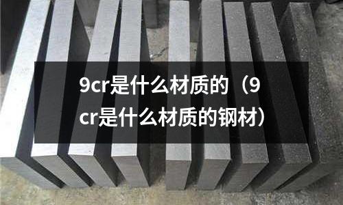 9cr是什么材质的(9cr是什么材质的钢材)